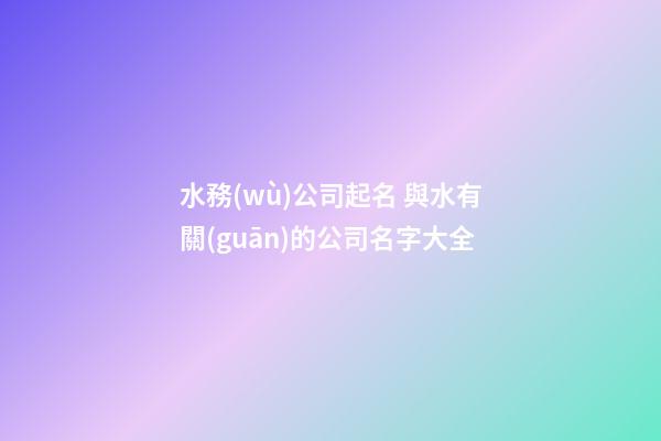 水務(wù)公司起名 與水有關(guān)的公司名字大全-第1張-公司起名-玄機派